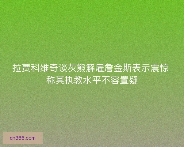 拉贾科维奇谈灰熊解雇詹金斯表示震惊 称其执教水平不容置疑