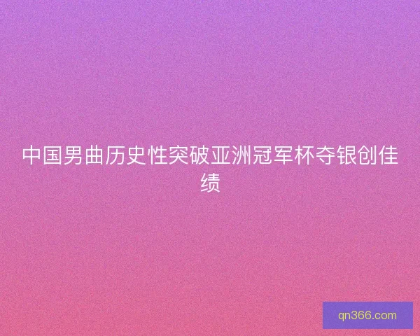中国男曲历史性突破亚洲冠军杯夺银创佳绩