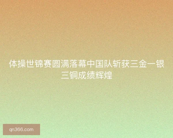 体操世锦赛圆满落幕中国队斩获三金一银三铜成绩辉煌