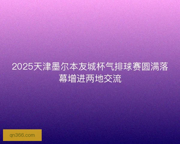 2025天津墨尔本友城杯气排球赛圆满落幕增进两地交流
