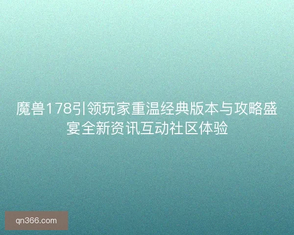 魔兽178引领玩家重温经典版本与攻略盛宴全新资讯互动社区体验