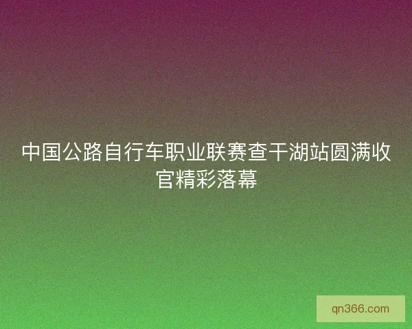中国公路自行车职业联赛查干湖站圆满收官精彩落幕 中国公路自行车职业联赛查干湖站圆满收官精彩落幕