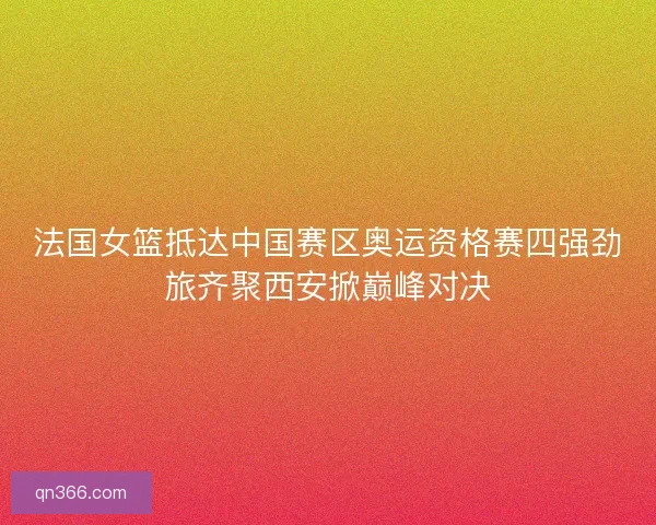 法国女篮抵达中国赛区奥运资格赛四强劲旅齐聚西安掀巅峰对决