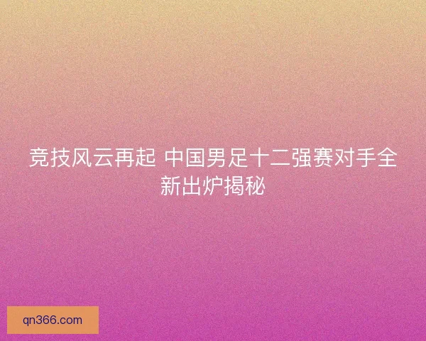竞技风云再起 中国男足十二强赛对手全新出炉揭秘 竞技风云再起 中国男足十二强赛对手全新出炉揭秘
