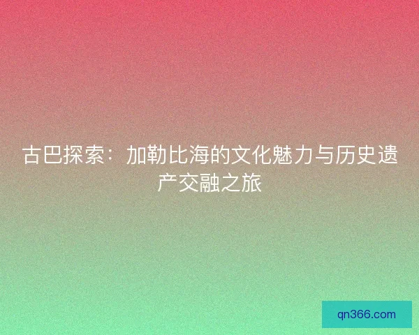 古巴探索:加勒比海的文化魅力与历史遗产交融之旅 古巴探索:加勒比海的文化魅力与历史遗产交融之旅