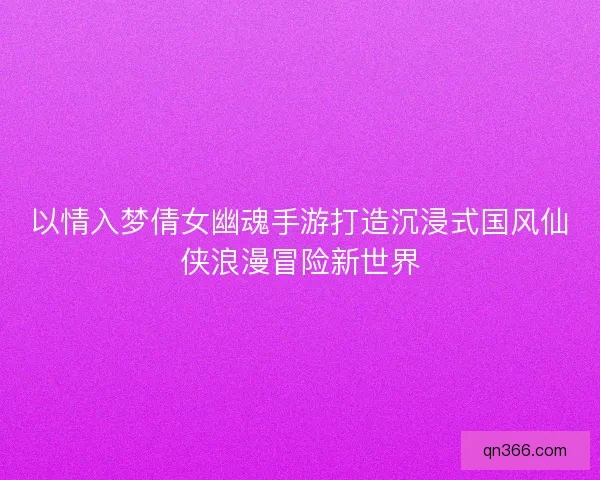 以情入梦倩女幽魂手游打造沉浸式国风仙侠浪漫冒险新世界 以情入梦倩女幽魂手游打造沉浸式国风仙侠浪漫冒险新世界